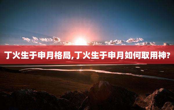 丁火生于申月格局,丁火生于申月如何取用神?