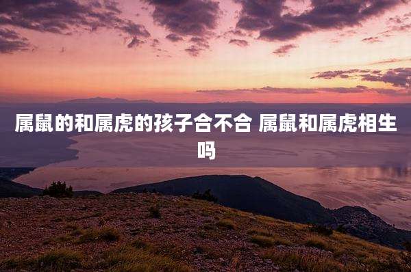 属鼠的和属虎的孩子合不合 属鼠和属虎相生吗