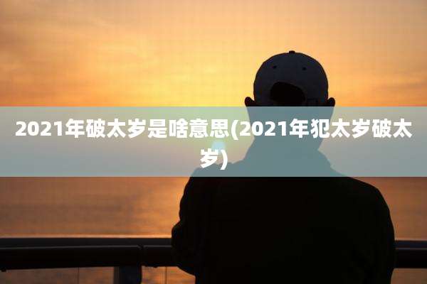 2021年破太岁是啥意思(2021年犯太岁破太岁)