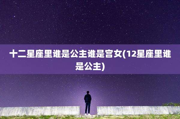 十二星座里谁是公主谁是宫女(12星座里谁是公主)