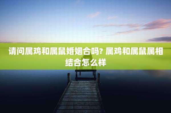 请问属鸡和属鼠婚姻合吗? 属鸡和属鼠属相结合怎么样