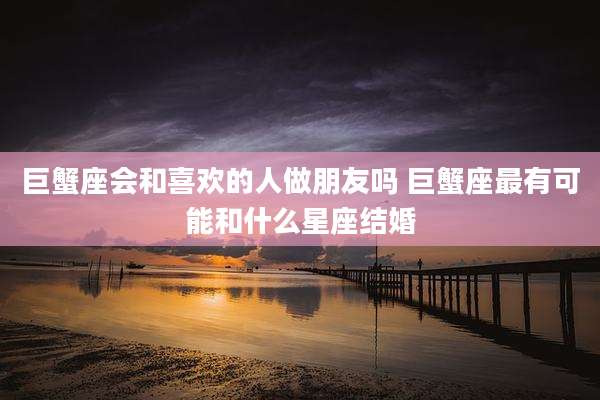 巨蟹座会和喜欢的人做朋友吗 巨蟹座最有可能和什么星座结婚