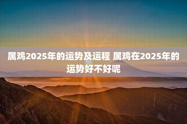 属鸡2025年的运势及运程 属鸡在2025年的运势好不好呢