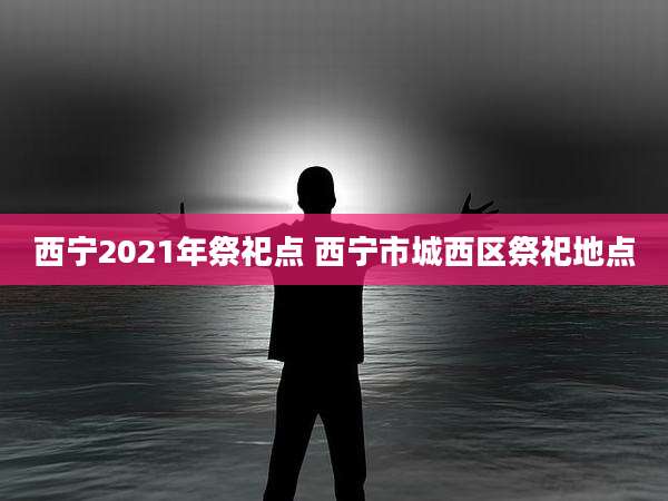 西宁2021年祭祀点 西宁市城西区祭祀地点