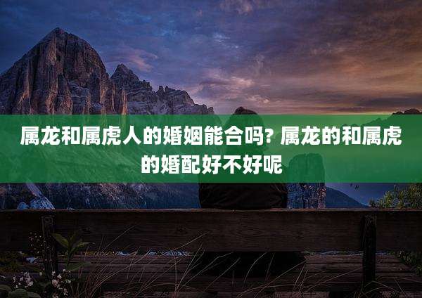 属龙和属虎人的婚姻能合吗? 属龙的和属虎的婚配好不好呢