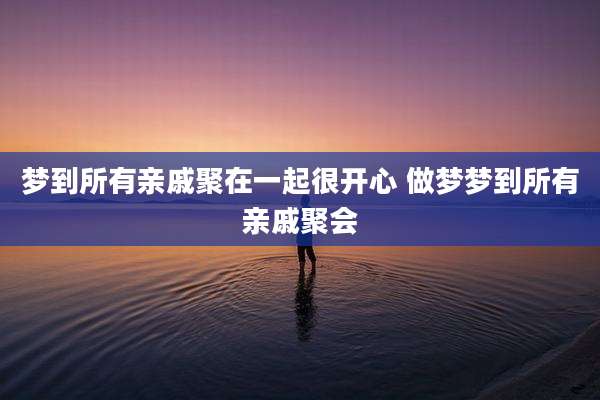 梦到所有亲戚聚在一起很开心 做梦梦到所有亲戚聚会