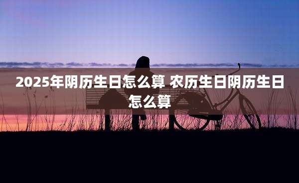 2025年阴历生日怎么算 农历生日阴历生日怎么算