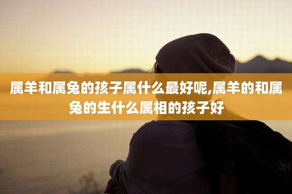 属羊和属兔的孩子属什么最好呢,属羊的和属兔的生什么属相的孩子好