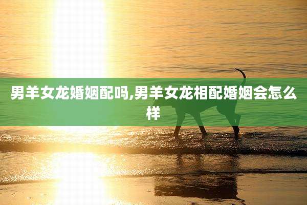男羊女龙婚姻配吗,男羊女龙相配婚姻会怎么样