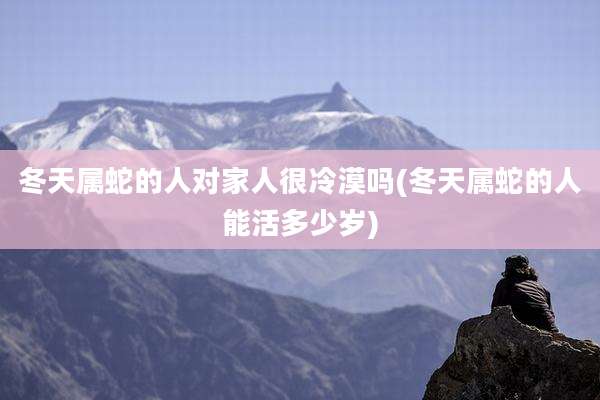 冬天属蛇的人对家人很冷漠吗(冬天属蛇的人能活多少岁)