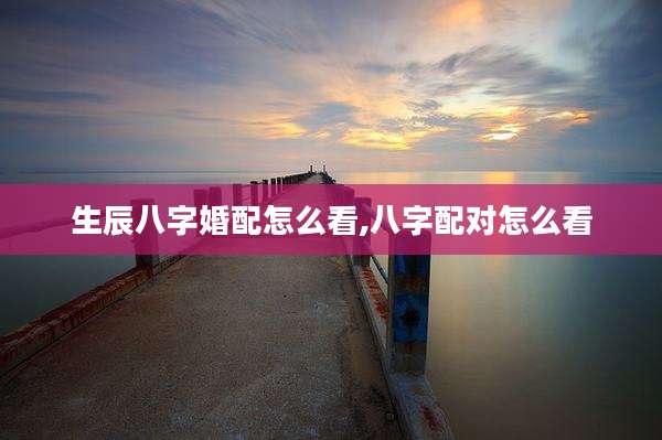 生辰八字婚配怎么看,八字配对怎么看