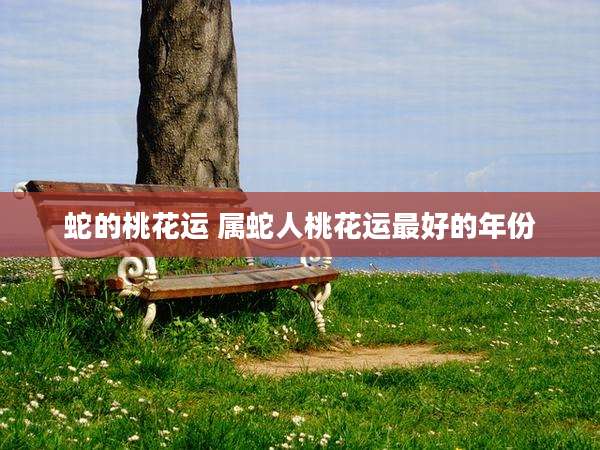蛇的桃花运 属蛇人桃花运最好的年份