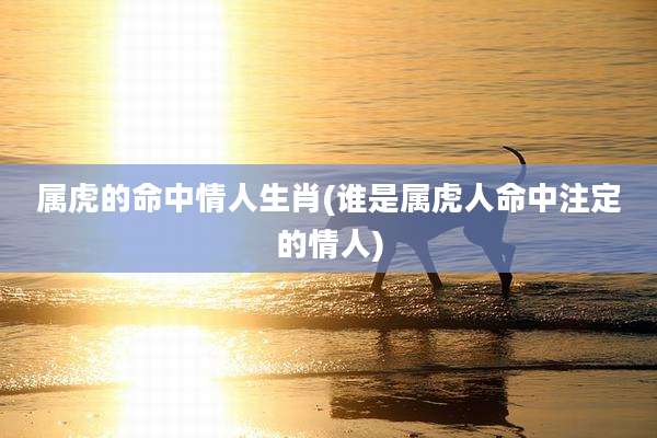 属虎的命中情人生肖(谁是属虎人命中注定的情人)