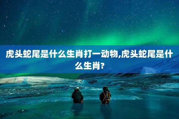 虎头蛇尾是什么生肖打一动物,虎头蛇尾是什么生肖?
