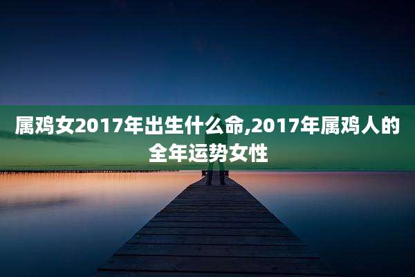 属鸡女2017年出生什么命,2017年属鸡人的全年运势女性