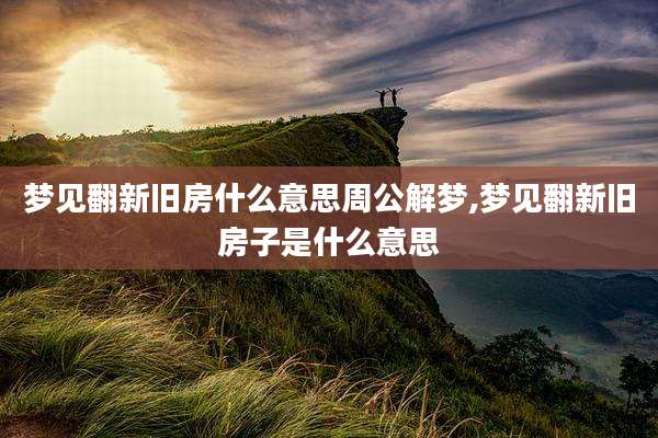 梦见翻新旧房什么意思周公解梦,梦见翻新旧房子是什么意思