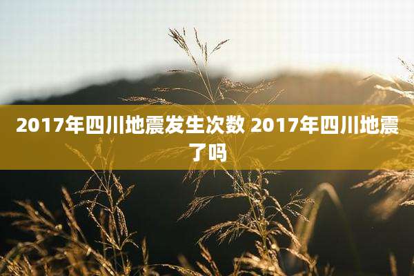 2017年四川地震发生次数 2017年四川地震了吗