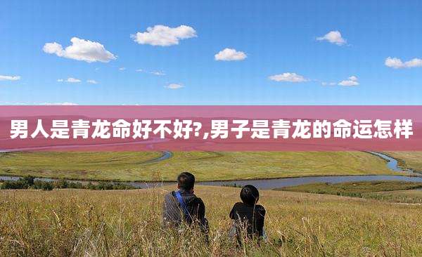男人是青龙命好不好?,男子是青龙的命运怎样