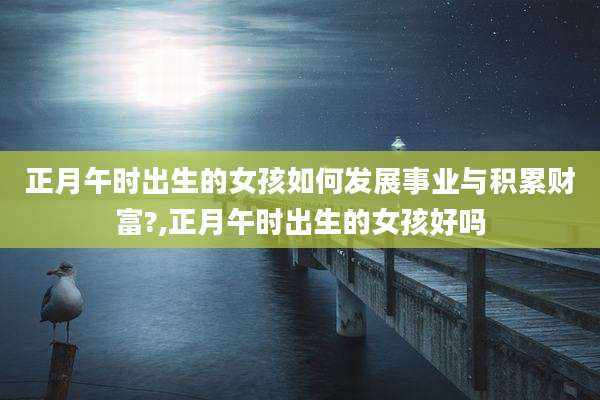 正月午时出生的女孩如何发展事业与积累财富?,正月午时出生的女孩好吗