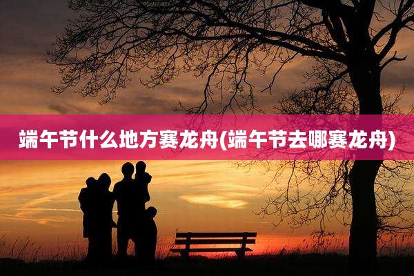 端午节什么地方赛龙舟(端午节去哪赛龙舟)