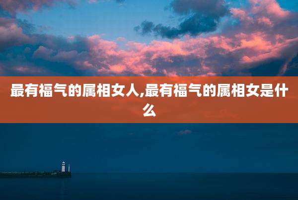 最有福气的属相女人,最有福气的属相女是什么