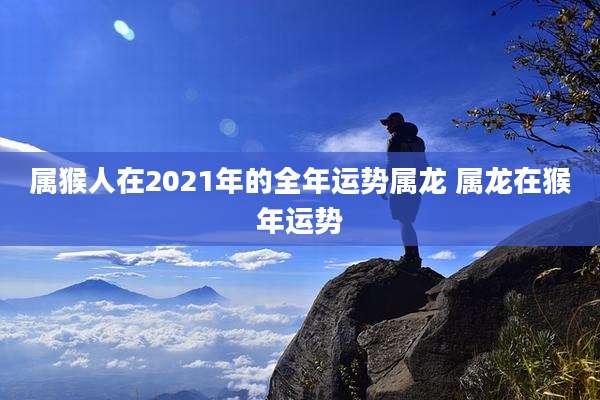 属猴人在2021年的全年运势属龙 属龙在猴年运势
