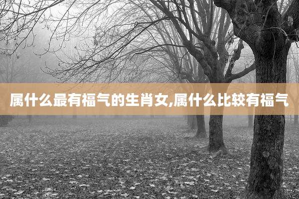 属什么最有福气的生肖女,属什么比较有福气