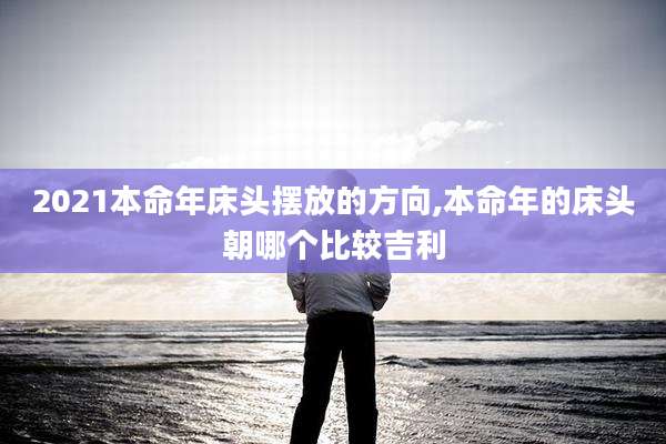 2021本命年床头摆放的方向,本命年的床头朝哪个比较吉利