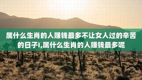 属什么生肖的人赚钱最多不让女人过的辛苦的日子I,属什么生肖的人赚钱最多呢