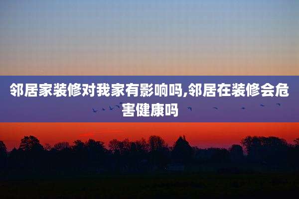 邻居家装修对我家有影响吗,邻居在装修会危害健康吗