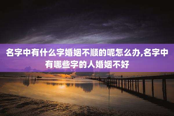 名字中有什么字婚姻不顺的呢怎么办,名字中有哪些字的人婚姻不好