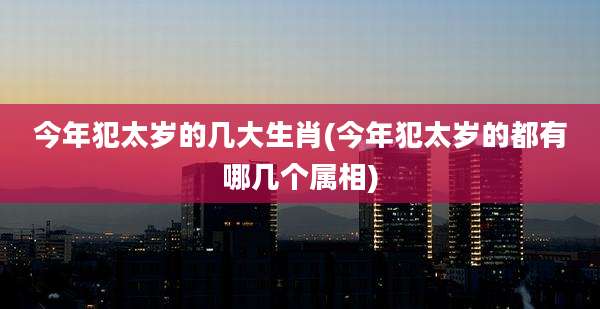 今年犯太岁的几大生肖(今年犯太岁的都有哪几个属相)