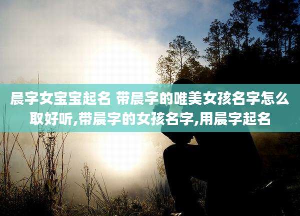 晨字女宝宝起名 带晨字的唯美女孩名字怎么取好听,带晨字的女孩名字,用晨字起名