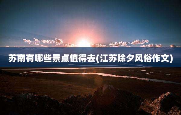 苏南有哪些景点值得去(江苏除夕风俗作文)