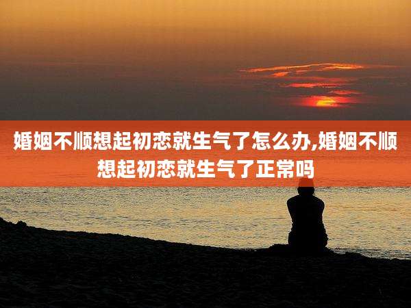 婚姻不顺想起初恋就生气了怎么办,婚姻不顺想起初恋就生气了正常吗