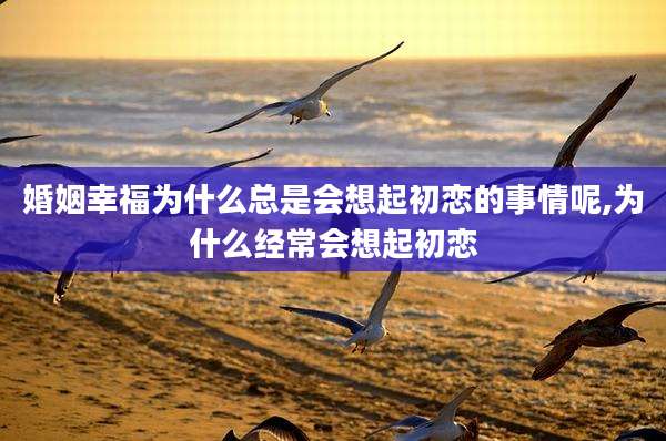 婚姻幸福为什么总是会想起初恋的事情呢,为什么经常会想起初恋