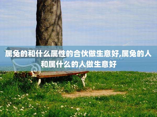 属兔的和什么属性的合伙做生意好,属兔的人和属什么的人做生意好