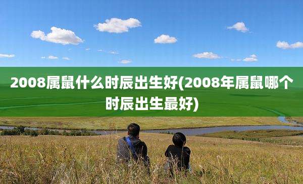 2008属鼠什么时辰出生好(2008年属鼠哪个时辰出生最好)