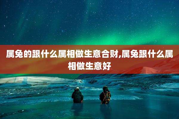 属兔的跟什么属相做生意合财,属兔跟什么属相做生意好