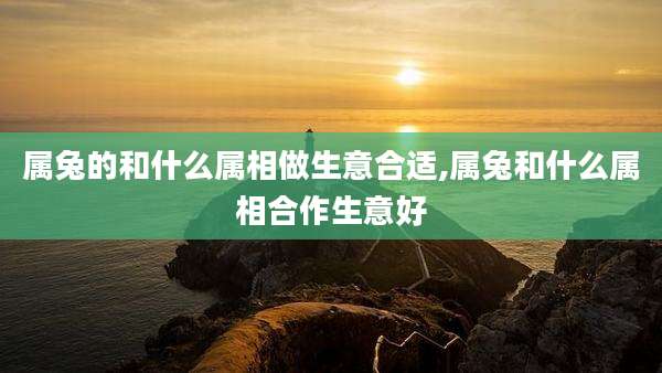 属兔的和什么属相做生意合适,属兔和什么属相合作生意好