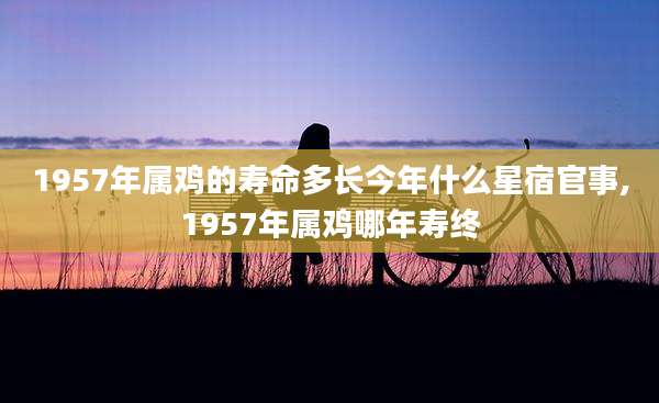 1957年属鸡的寿命多长今年什么星宿官事,1957年属鸡哪年寿终