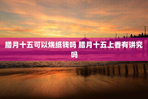 腊月十五可以烧纸钱吗 腊月十五上香有讲究吗