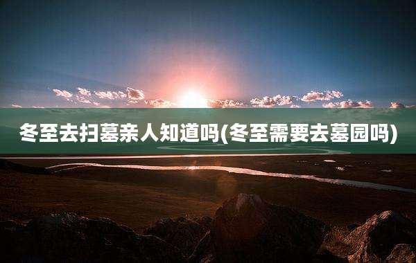 冬至去扫墓亲人知道吗(冬至需要去墓园吗)