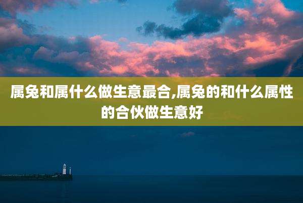 属兔和属什么做生意最合,属兔的和什么属性的合伙做生意好