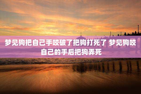 梦见狗把自己手咬破了把狗打死了 梦见狗咬自己的手后把狗弄死