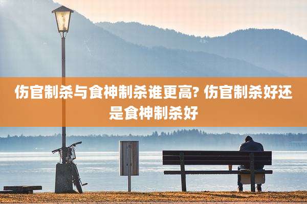 伤官制杀与食神制杀谁更高? 伤官制杀好还是食神制杀好
