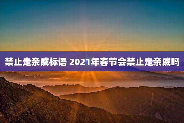 禁止走亲戚标语 2021年春节会禁止走亲戚吗