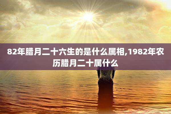 82年腊月二十六生的是什么属相,1982年农历腊月二十属什么