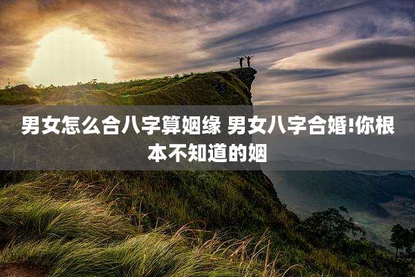 男女怎么合八字算姻缘 男女八字合婚!你根本不知道的姻