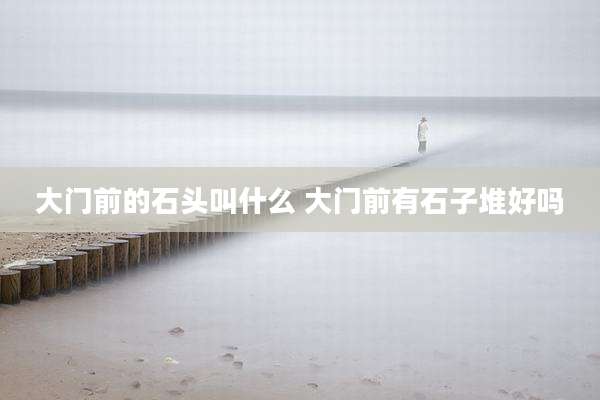 大门前的石头叫什么 大门前有石子堆好吗